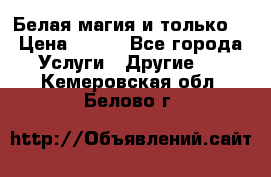 Белая магия и только. › Цена ­ 100 - Все города Услуги » Другие   . Кемеровская обл.,Белово г.